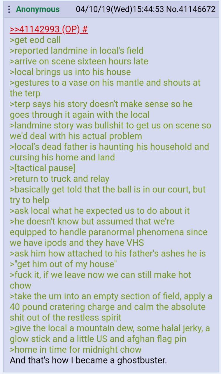 No.41146672 >>41142993 >get eod call >reported landmine in field >arrive on scene sixteen hours late >local brings into his house >gestures to a vase on his mantle and shouts at the terp >terp says hi