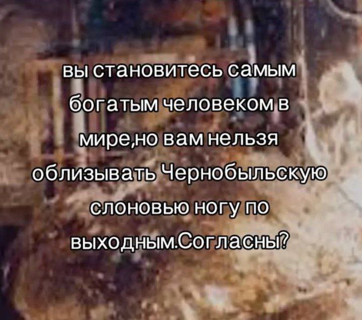 вы становитесь самым богатым человеком в миренно вам нельзя облизывать Чернобыльскую слоновью ногу по выходным.Согласны?