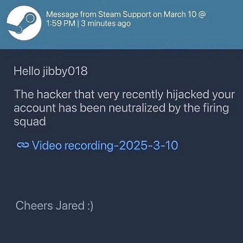 О Message from Steam Support on March 10 5 1:59 3 minutes ago Hello jibbyO18 The hacker that very recently hijacked your account has been neutralized the firing squad Vicleo Cheers Jared