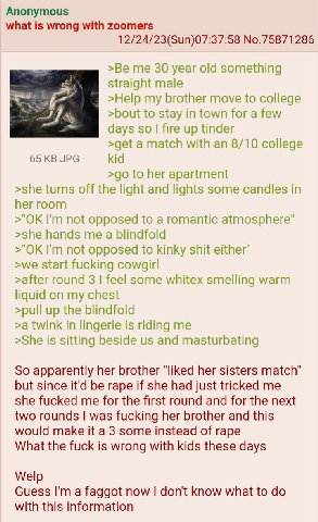 Anonymous what is wrong with zoomers 12/24/23(Sun)07:37:58 No.75871286 >Be me 30 year old something straight male >Help my brother move to college >bout to stay in town for a few days fire up tinder >