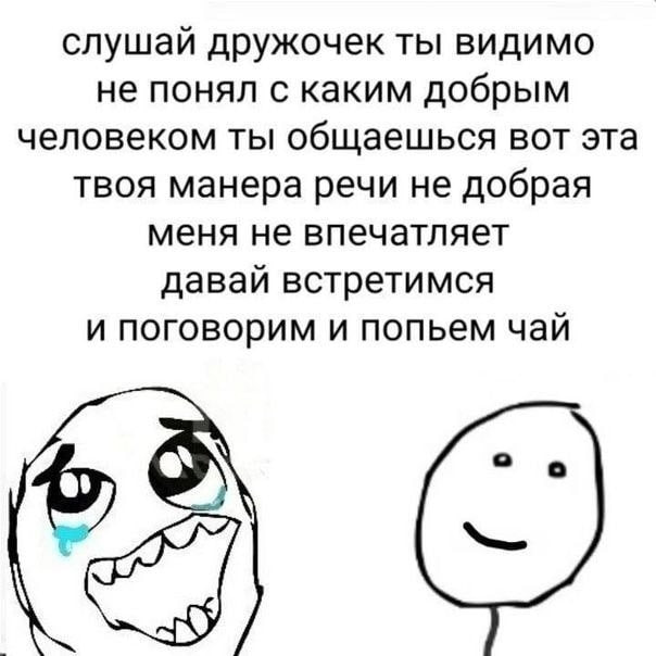слушай дружочек ты видимо не понял с каким добрым человеком ты общаешься вот эта твоя манера речи не добрая меня не впечатляет давай встретимся и поговорим и попьем чай