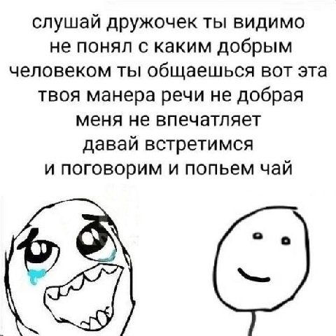 слушай дружочек ты видимо не понял с каким добрым человеком ты общаешься вот эта твоя манера речи не добрая меня не впечатляет давай встретимся и поговорим и попьем чай