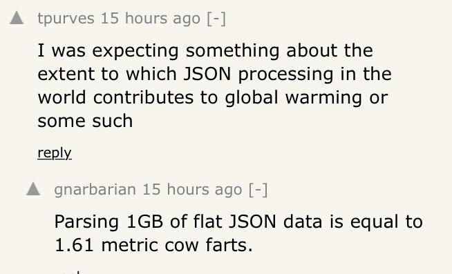 А tpurves 15 hours ago I was expecting something about the extent to which JSON processing in the world contributes to global warming or some such reply А gnarbarian 15 hours ago Parsing of flat JSON 
