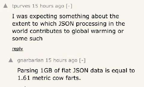 А tpurves 15 hours ago I was expecting something about the extent to which JSON processing in the world contributes to global warming or some such reply А gnarbarian 15 hours ago Parsing of flat JSON 
