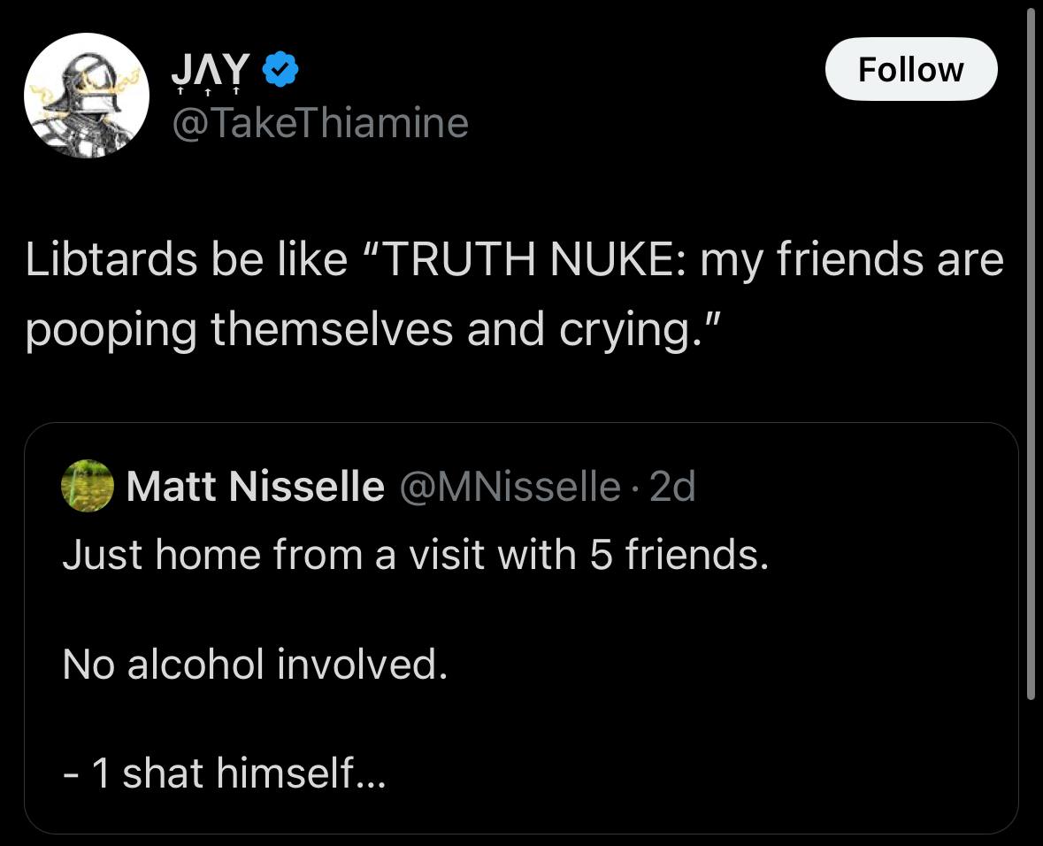JAY @TakeThiamine Libtards be like “TRUTH NUKE: my friends are pooping themselves and crying.” Matt Nisselle @MNisselle Just home from a visit with 5 friends. No alcohol involved. 1 shat himself...