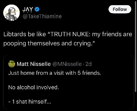JAY @TakeThiamine Libtards be like “TRUTH NUKE: my friends are pooping themselves and crying.” Matt Nisselle @MNisselle Just home from a visit with 5 friends. No alcohol involved. 1 shat himself...