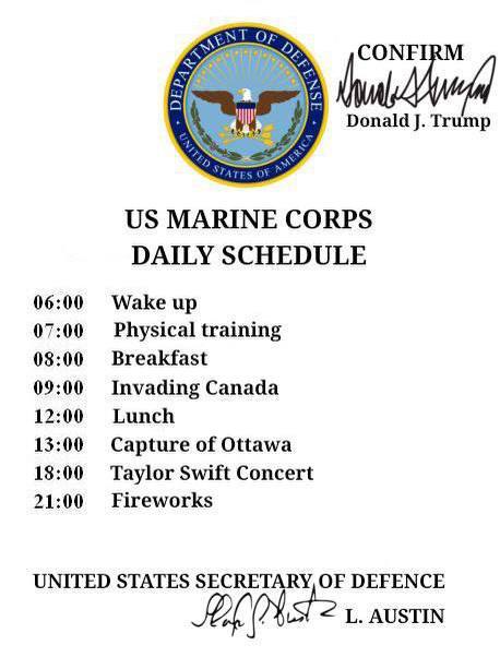 Donald Trump MARINE CORPS DAILY SCHEDULE 06:00 Wake up 07:00 Physical training 08:00 Breakfast 09:00 Invading Canada 12:00 Lunch 13:00 Capture of Ottawa 18:00 Taylor Swift Concert 21:00 Fireworks UNIT