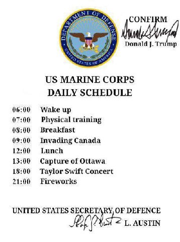 Donald Trump MARINE CORPS DAILY SCHEDULE 06:00 Wake up 07:00 Physical training 08:00 Breakfast 09:00 Invading Canada 12:00 Lunch 13:00 Capture of Ottawa 18:00 Taylor Swift Concert 21:00 Fireworks UNIT