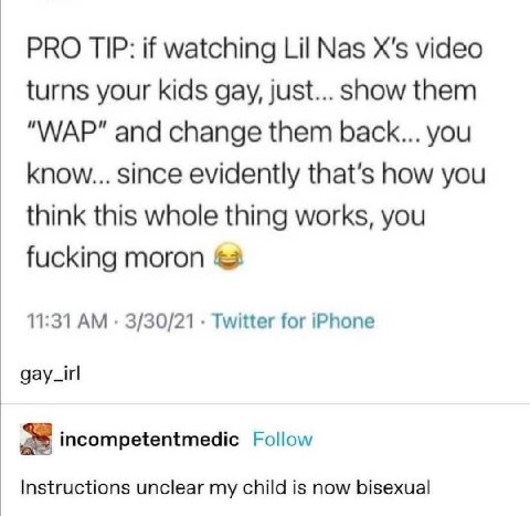 PRO TIP: if watching Lil Nas video turns your kids gay, just... show them "WAP" and change them back... you know... since evidently that’s how you think this whole thing works, you fucking moron 11:31