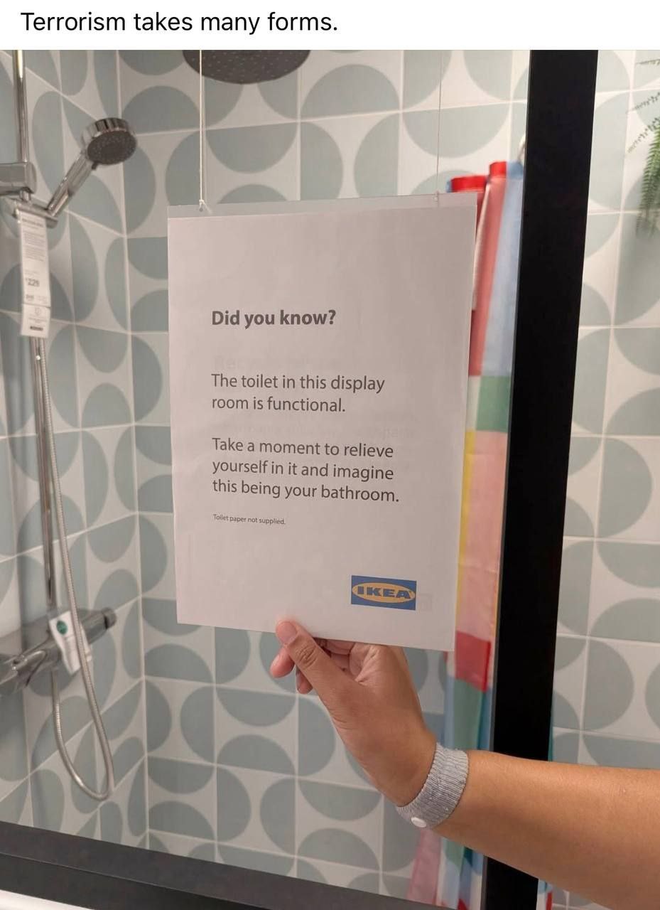 Terrorism takes many forms. Did you know? The toilet in this display room is functional. Take a moment to relieve yourself in it and imagine this being your bathroom. у i