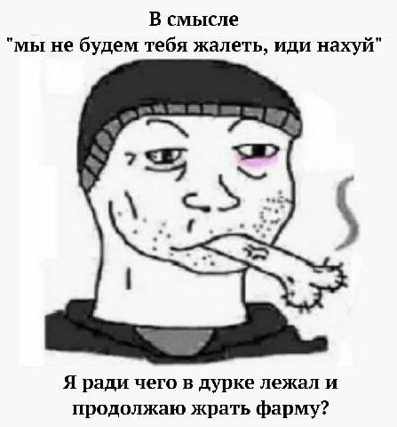 В смысле "мы не будем тебя жалеть, иди нахуй" Я ради чего в дурке лежал и продолжаю жрать фарму?