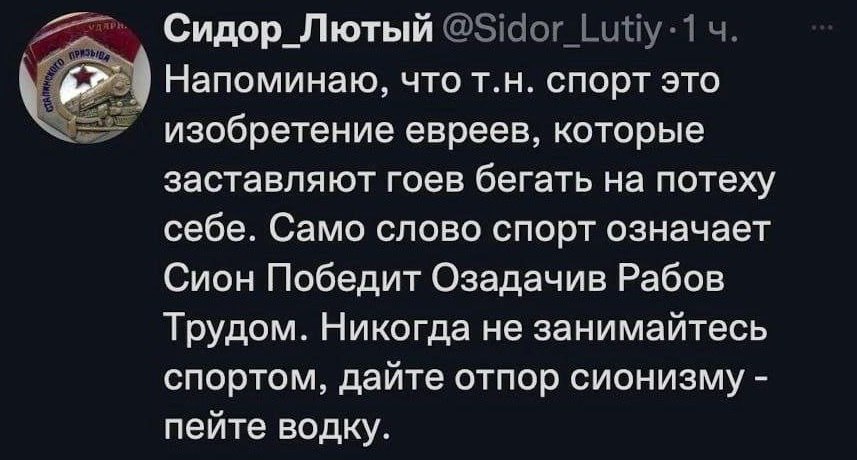 Сидор_Лютый Напоминаю, чтот.н. спорт это изобретение евреев, которые заставляют гоев бегать на потеху себе. Само слово спорт означает Сион Победит Озадачив Рабов Трудом. Никогда не занимайтесь спортом