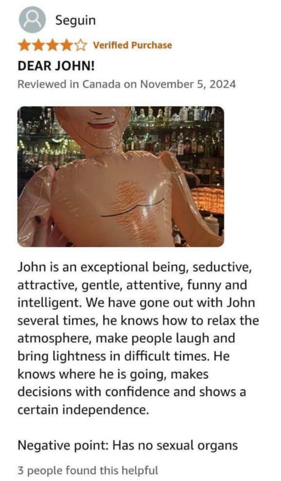 Seguin we Verified Purchase DEAR JOHN! Reviewed in Canada on November 5, 2024 John is an exceptional being, seductive, attractive, gentle, attentive, funny and intelligent. We have gone out with John 