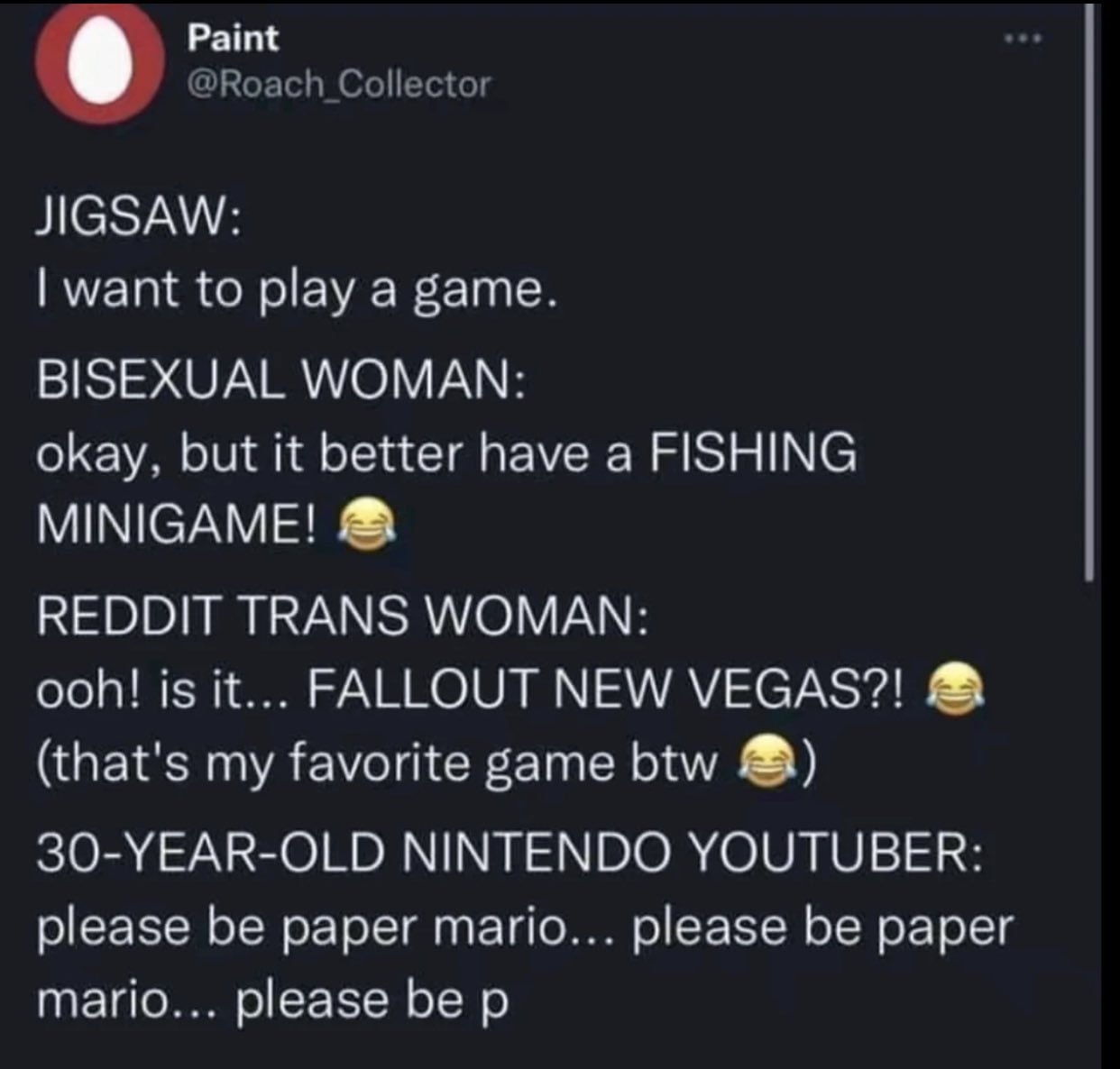 Paint @Roach Collector JIGSAW: want to play a game. BISEXUAL WOMAN: okay, but it better have a FISHING MINIGAME! REDDIT TRANS WOMAN: ooh! is it... FALLOUT NEW VEGAS?! (that's my favorite game btw 30-Y