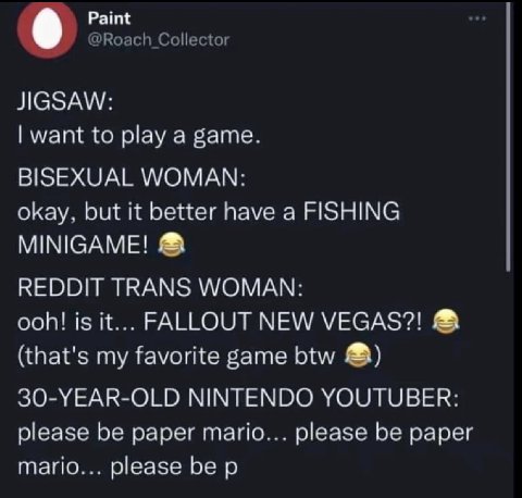 Paint @Roach Collector JIGSAW: want to play a game. BISEXUAL WOMAN: okay, but it better have a FISHING MINIGAME! REDDIT TRANS WOMAN: ooh! is it... FALLOUT NEW VEGAS?! (that's my favorite game btw 30-Y
