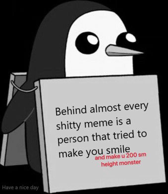 Behind almost every shitty meme is a person that tried to make you smile and make 200 height monster