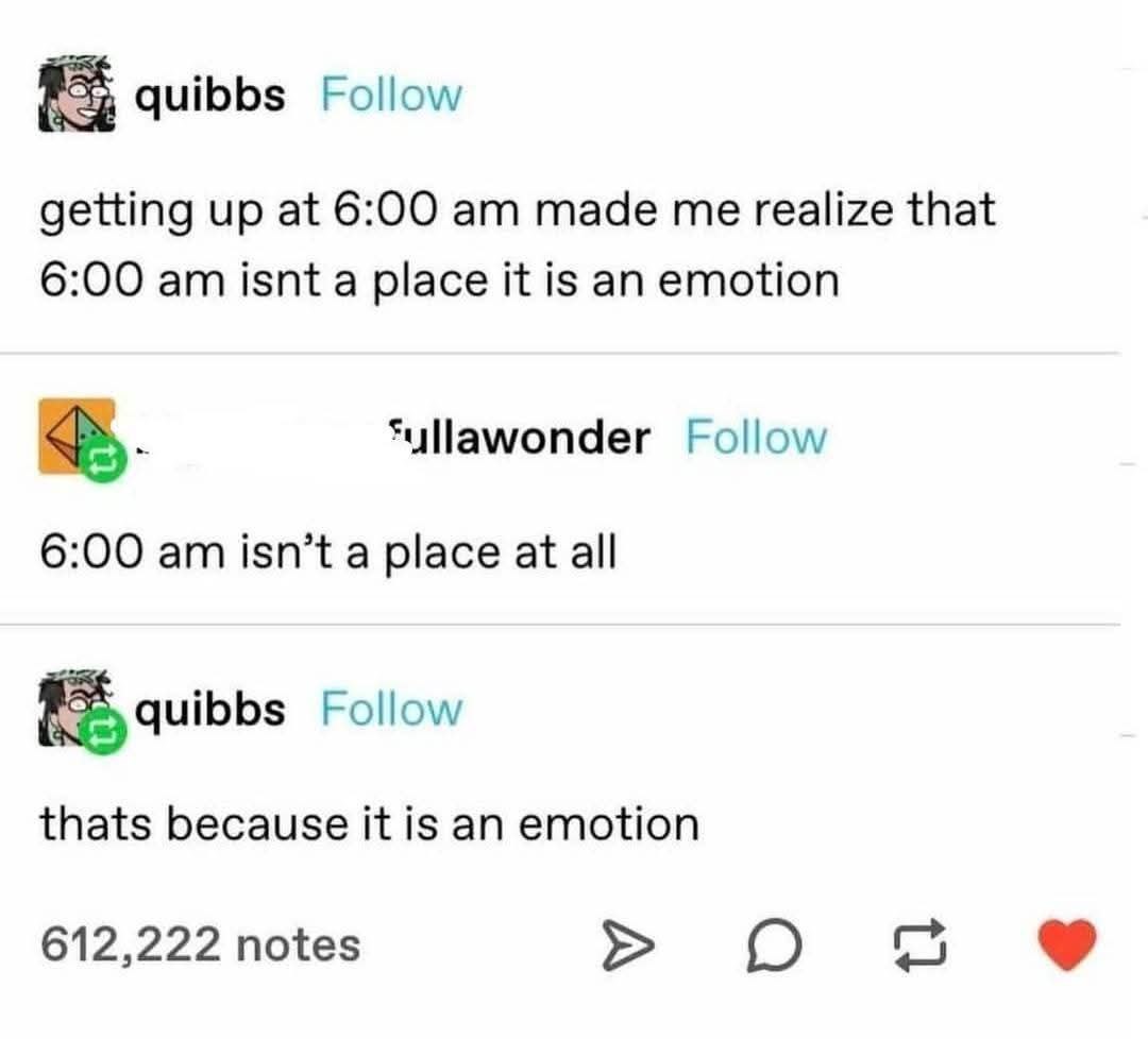 quibbs Follow getting up at 6:00 made me realize that 6:00 isnt a place it is an emotion *yllawonder Follow 6:00 isn’t a place at all quibbs Follow thats because it is an emotion 612,222 notes