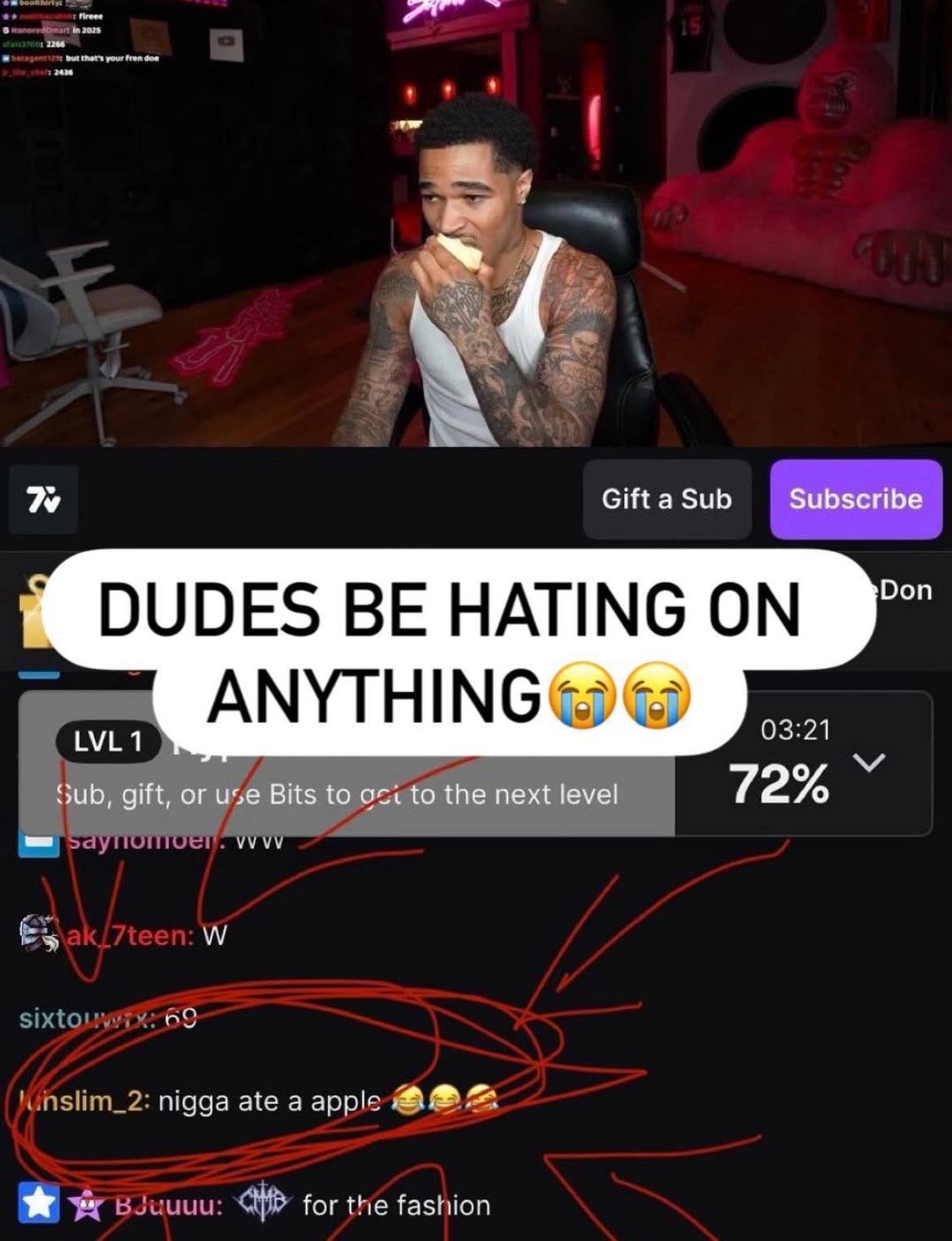 your fren dow Gift a Sub Subscribe Don DUDES BE HATING ON ANYTHING 03:21 LVL1 sub, gift, or use Bits to to the next level 72% VVVV sixto 69 nigga ate a apple for the fashion