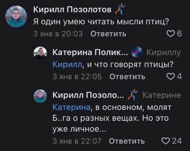 Кирилл Позолотов у Я один умею читать мысли птиц? 3 янв в 20:03 Ответить Катерина Полик... Кириллу Кирилл, и что говорят птицы? Зянвв 22:05 Ответить Кирилл Позоло... А” Катерине Катерина, в основном, 
