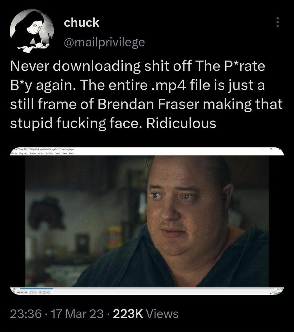 chuck @mailprivilege Never downloading shit off The P*rate again. The entire file is just a still frame of Brendan Fraser making that stupid fucking face. Ridiculous 2 23:36 17 Mar 23 Views