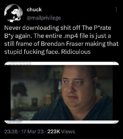 chuck @mailprivilege Never downloading shit off The P*rate again. The entire file is just a still frame of Brendan Fraser making that stupid fucking face. Ridiculous 2 23:36 17 Mar 23 Views