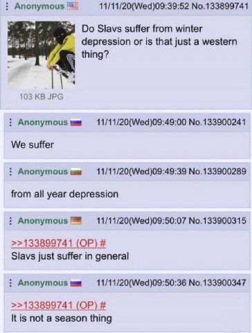 11/11/20(Wed)09:39:52 No.133899741 Slavs suffer from winter depression or is that just a western thing? 103 JPG Anonymous 11/11/20(Wed)09:49:00 No.133900241 We suffer Anonymous 11/11/20(Wed)09:49:39 N