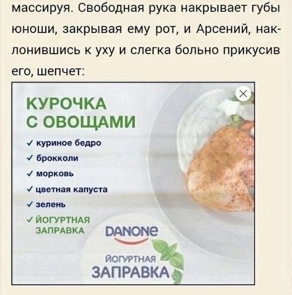 массируя. Свободная рука накрывает губы юноши, закрывая ему рот, и Арсений, нак- лонившись к уху и слегка больно прикусив его, шепчет: КУРОЧКА С ОВОЩАМИ У куриное бедро У брокколи морковь цветная капу