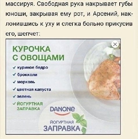 массируя. Свободная рука накрывает губы юноши, закрывая ему рот, и Арсений, нак- лонившись к уху и слегка больно прикусив его, шепчет: КУРОЧКА С ОВОЩАМИ У куриное бедро У брокколи морковь цветная капу