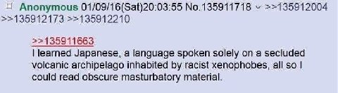 Anonymous 01/09/16(Sat)20:03:55 No.135911718 >>135912004 >>135912173 >>135912210 >>135911663 learned Japanese, a language spoken solely а secluded volcanic archipelago inhabited racist xenophobes, all