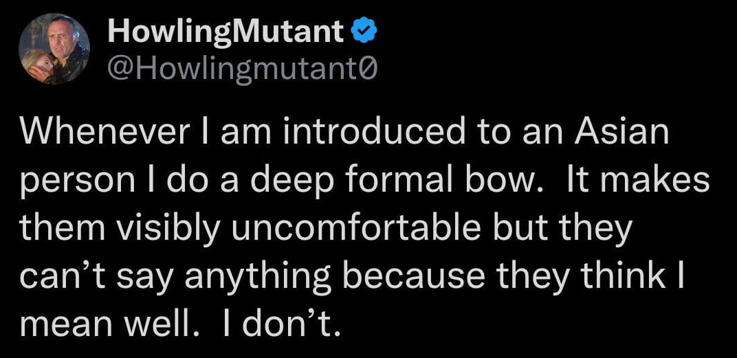 HowlingMutant @Howlingmutant@ Whenever introduced to an Asian person a deep formal bow. It makes them visibly uncomfortable but they can’t say anything because they think mean well don’t
