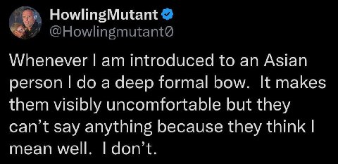 HowlingMutant @Howlingmutant@ Whenever introduced to an Asian person a deep formal bow. It makes them visibly uncomfortable but they can’t say anything because they think mean well don’t