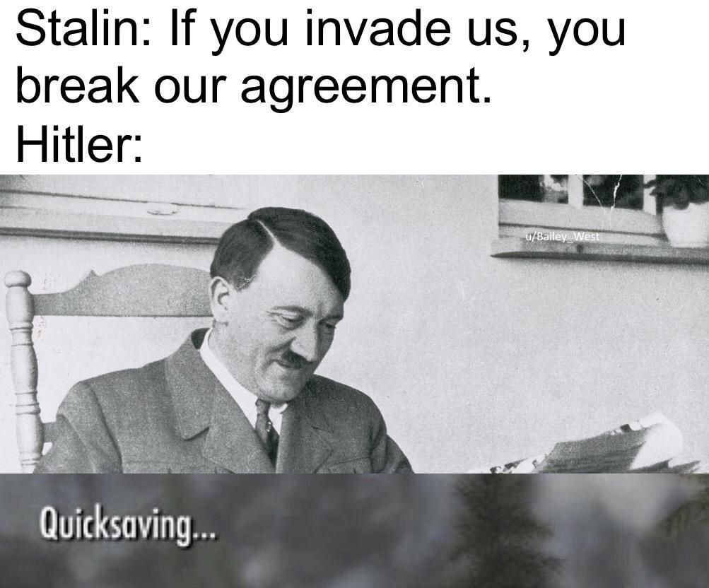 Stalin: If you invade you break our agreement. Hitler: Quicksaving...
