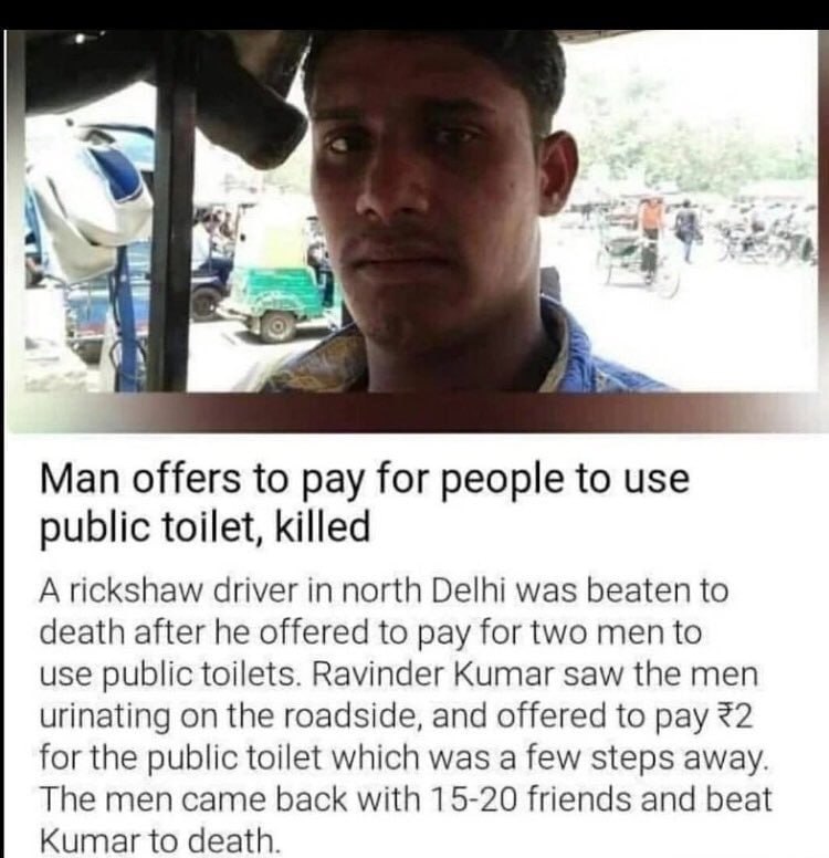 Man offers to pay for people to use public toilet, killed A rickshaw driver in north Delhi was beaten to death after he offered to pay for two men to use public toilets. Ravinder Kumar saw the men uri