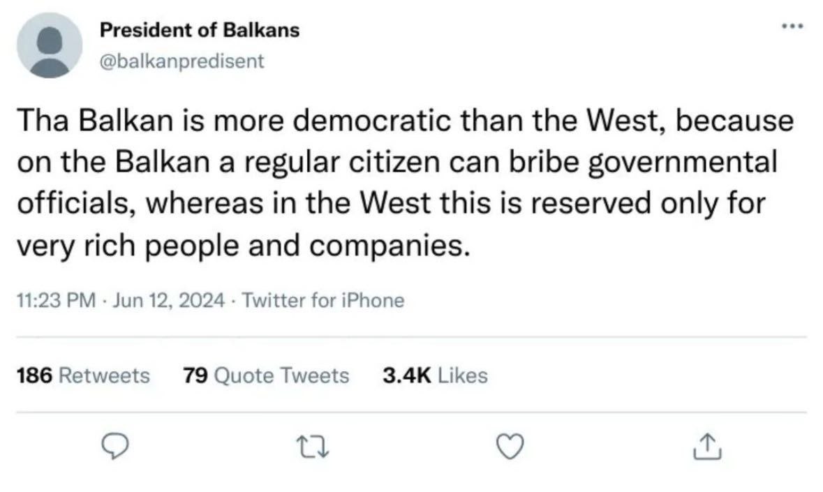 President of Balkans @balkanpredisent Tha Balkan is more democratic than the West, because on the Balkan a regular citizen can bribe governmental officials, whereas in the West this is reserved only f