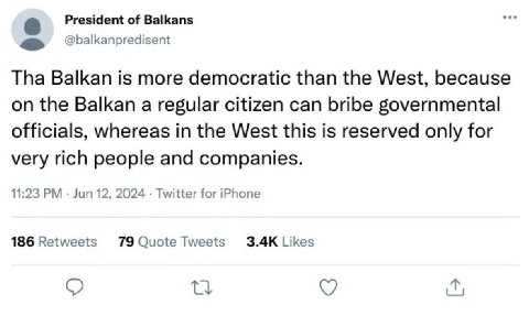 President of Balkans @balkanpredisent Tha Balkan is more democratic than the West, because on the Balkan a regular citizen can bribe governmental officials, whereas in the West this is reserved only f