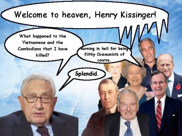 Welcome to heaven, Henry Kissinger! What happened to the Vietnamese and the Cambodians that I have Burning in hell for being killed? filthy Communists of course. Splendid. i у