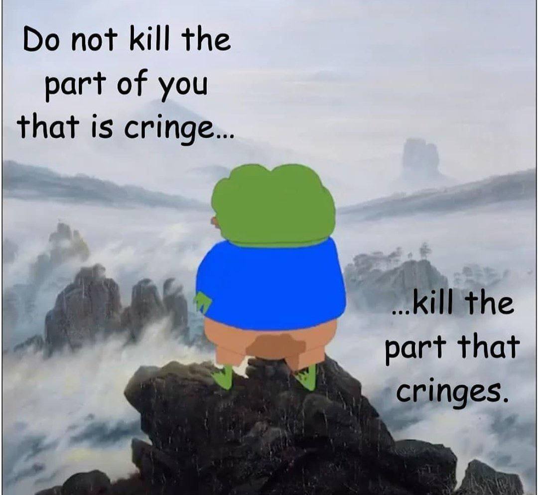 not kill the part of you that is cringe ill the part that