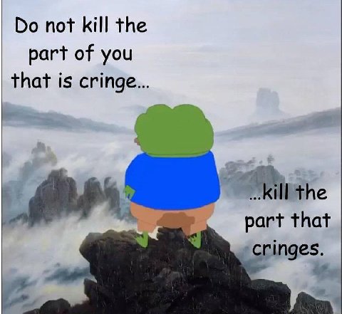 not kill the part of you that is cringe ill the part that