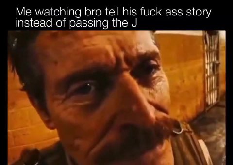 Me watching bro tell his fuck ass story instead of passing the J