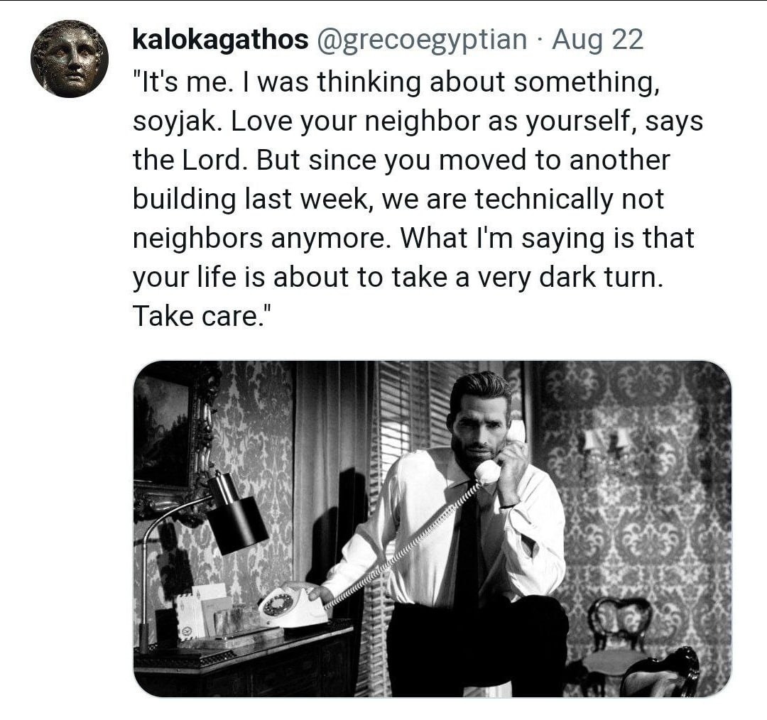 kalokagathos @grecoegyptian Aug 22 "It's me. was thinking about something, soyjak. Love your neighbor as yourself, says the Lord. But since you moved to another building last week, we are technically 