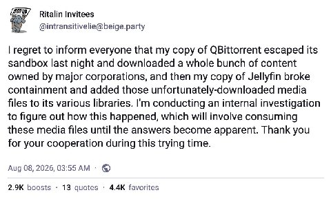 Ritalin Invitees @intransitivelie@beige.party regret to inform everyone that my copy of QBittorrent escaped its sandbox last night and downloaded a whole bunch of content owned major corporations, and