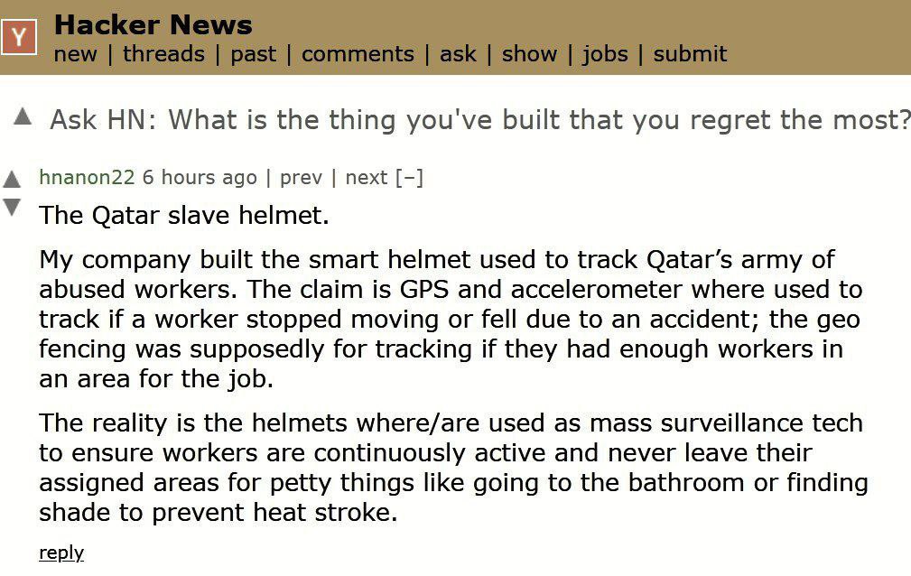 Ask What is the thing you've built that you regret the most? А hnanon22 6 hours ago prev next У The Qatar slave helmet. My company built the smart helmet used to track Qatar’s army of abused workers. 
