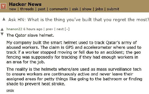 Ask What is the thing you've built that you regret the most? А hnanon22 6 hours ago prev next У The Qatar slave helmet. My company built the smart helmet used to track Qatar’s army of abused workers. 