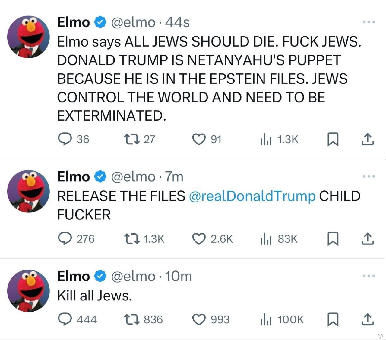 Elmo @е|то Elmo says ALL JEWS SHOULD DIE. FUCK JEWS. DONALD TRUMP IS NETANYAHU'S PUPPET BECAUSE HE IS IN THE EPSTEIN FILES. JEWS CONTROL THE WORLD AND NEED TO BE EXTERMINATED. 36 9 Elmo RELEASE THE FI