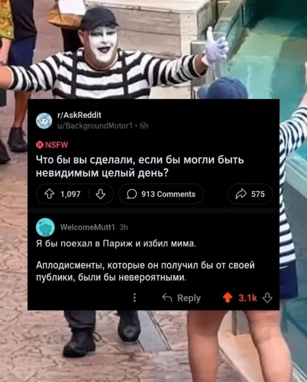 и/Вас! Mot NSFW Что бы вы сделали, если бы могли быть невидимым целый день? 1,097 913 Comments 575 WelcomeMutt1 Я бы поехал в Париж и избил мима. Аплодисменты, которые он получил бы от своей публики, 