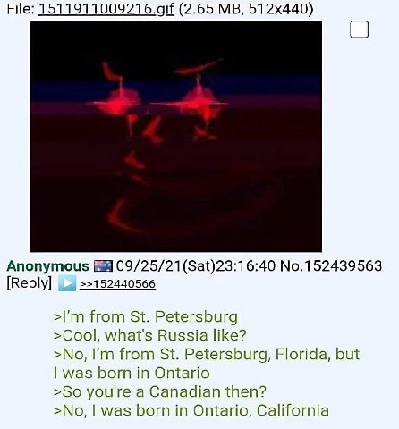 File: 1511911009216.0 (2.65 Anonymous 09/25/21 (Sat)23:16:40 No.152439563 [Reply] >>152440566 from Petersburg >Cool, what's Russia like? >No, from Petersburg, Florida, but was born in Ontario >So you'