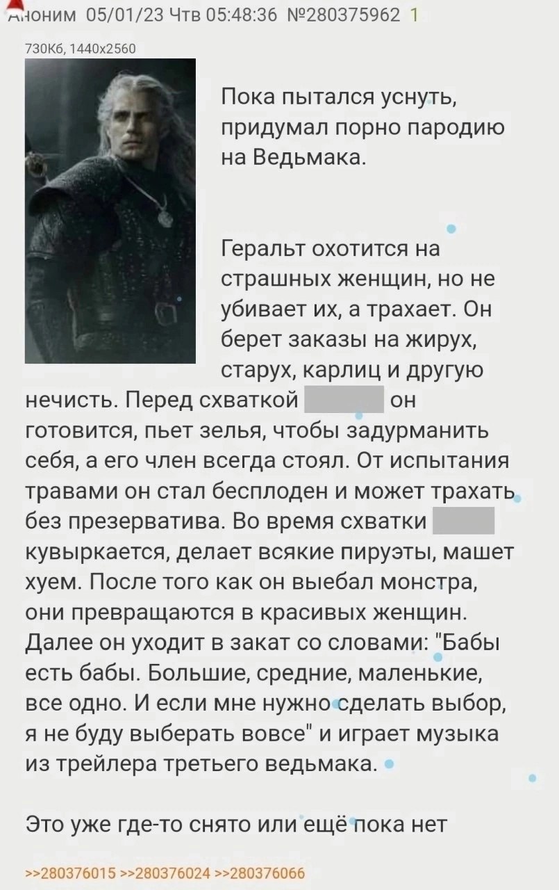 05/01/23 Чтв 05:48:36 №280375962 1 Пока пытался уснуть, придумал порно пародию на Ведьмака. Геральт охотится на страшных женщин, но не убивает а трахает. Он берет заказы на жирух, старух, карлиц и дру