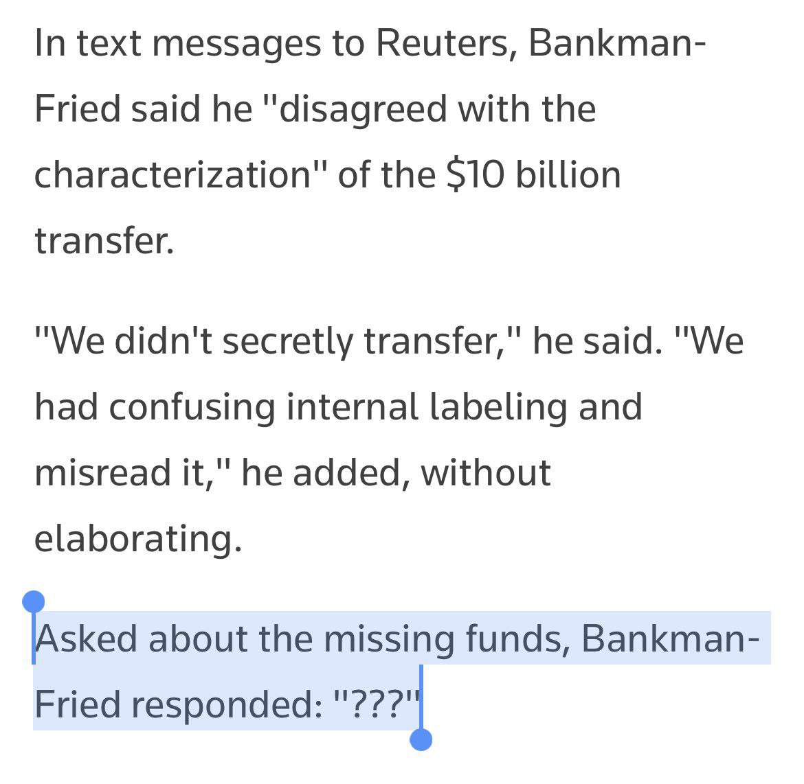 In text messages to Reuters, Bankman- Fried said he "disagreed with the characterization" of the $10 billion transfer. "We didn't secretly transfer," he said. "We had confusing internal labeling and m