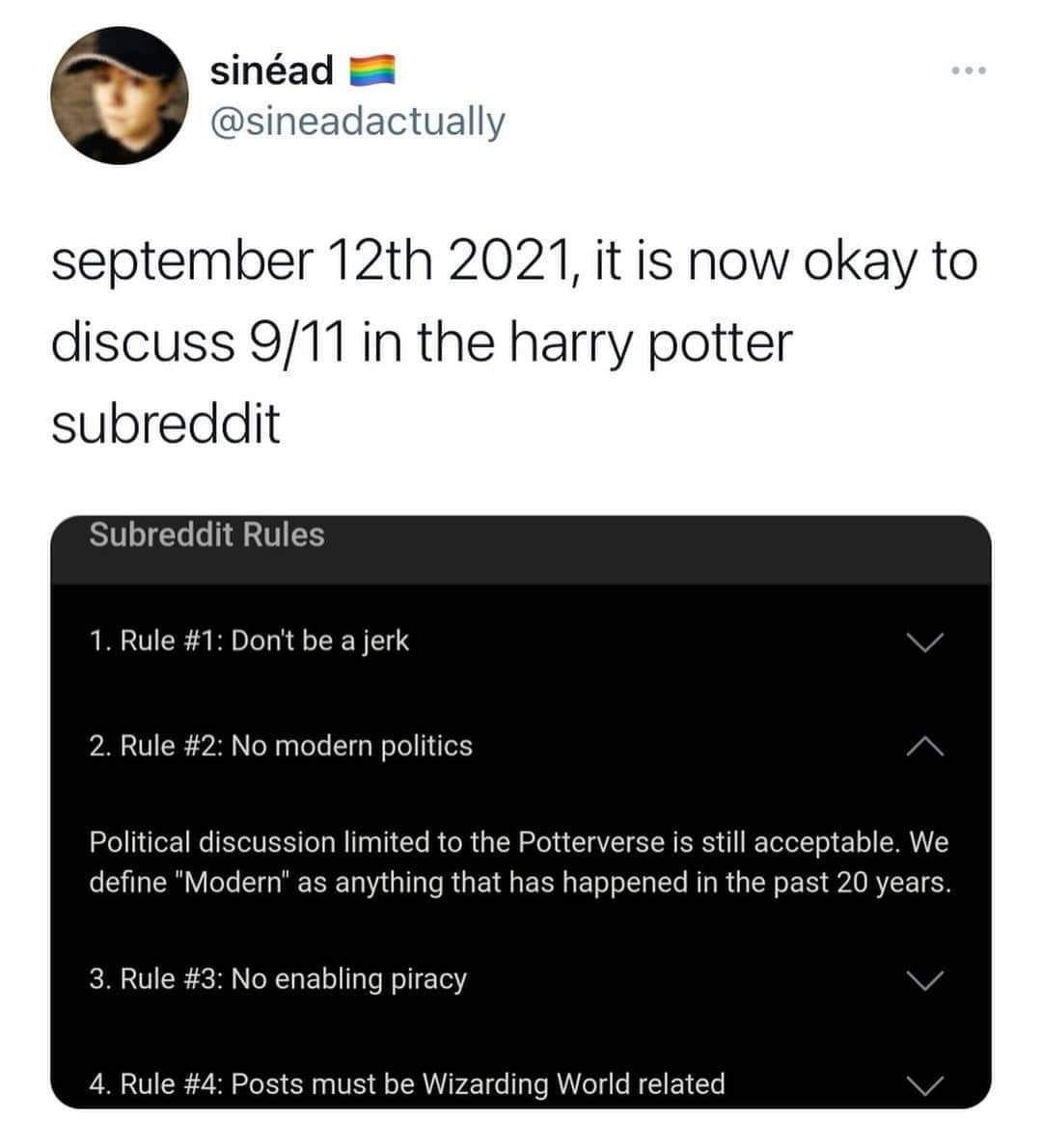 sinéad @sineadactually september 2021, it is now okay to discuss 9/11 in the harry potter Subreddit Rules 1. Rule #1: Don't be a jerk 2. Rule #2: No modern politics Political discussion limited to the