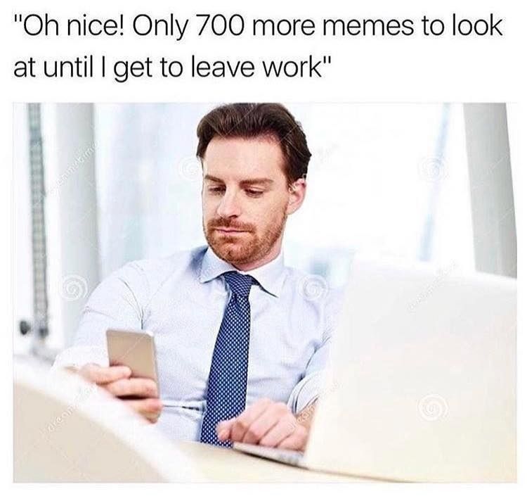 nice! Only 700 more memes to look at until get to leave work"